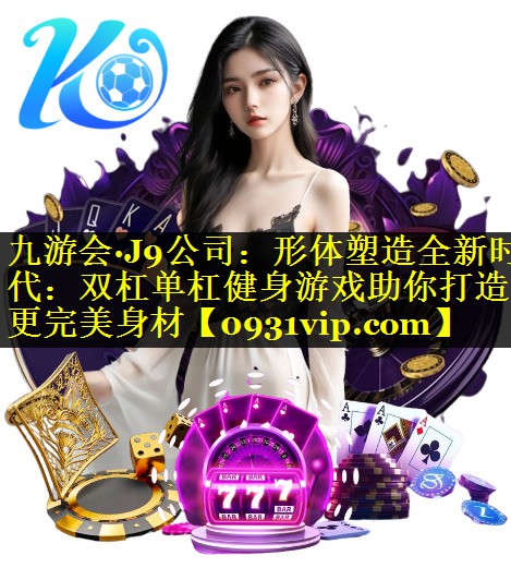 九游会·J9公司：形体塑造全新时代：双杠单杠健身游戏助你打造更完美身材
