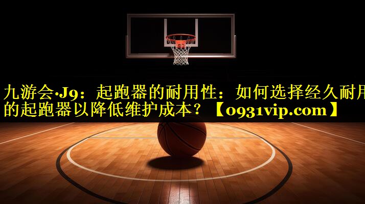 九游会·J9：起跑器的耐用性：如何选择经久耐用的起跑器以降低维护成本？