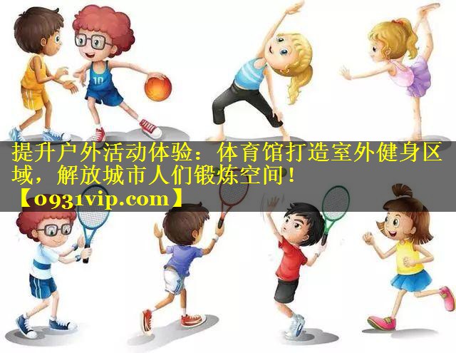 提升户外活动体验：体育馆打造室外健身区域，解放城市人们锻炼空间！