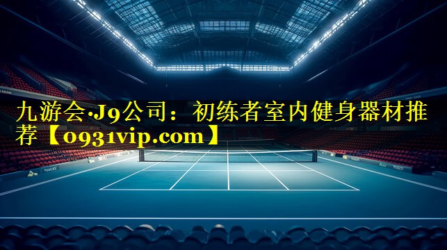 九游会·J9公司：初练者室内健身器材推荐