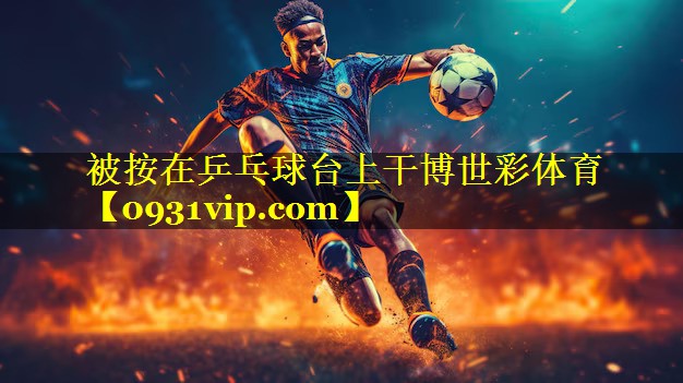 被按在乒乓球台上干博世彩体育