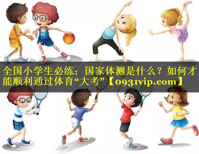 全国小学生必练：国家体测是什么？如何才能顺利通过体育“大考”