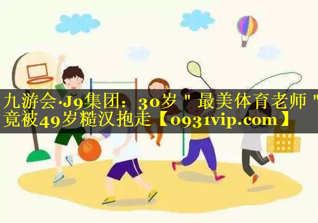 九游会·J9集团：30岁＂最美体育老师＂竟被49岁糙汉抱走