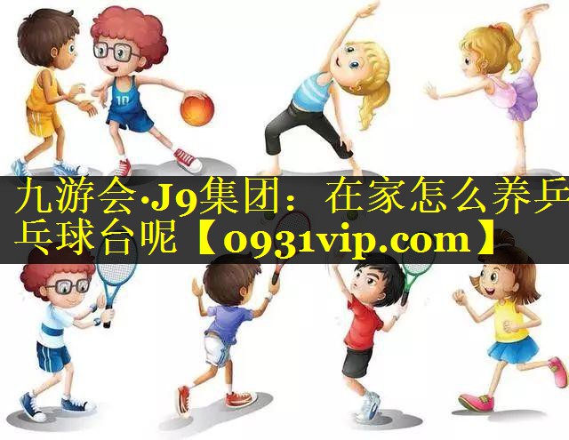 九游会·J9集团：在家怎么养乒乓球台呢