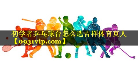 初学者乒乓球台怎么选吉祥体育真人