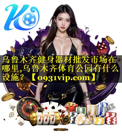 乌鲁木齐健身器材批发市场在哪里,乌鲁木齐体育公园有什么设施？