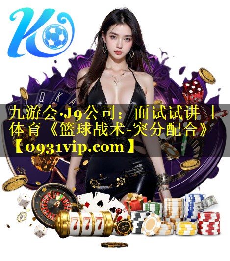 九游会·J9公司：面试试讲 ｜ 体育《篮球战术-突分配合》