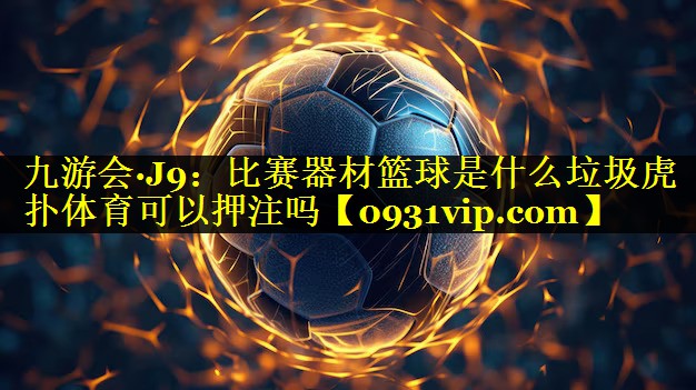 九游会·J9：比赛器材篮球是什么垃圾虎扑体育可以押注吗