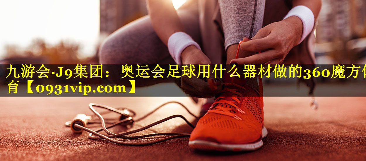 九游会·J9集团：奥运会足球用什么器材做的360魔方体育