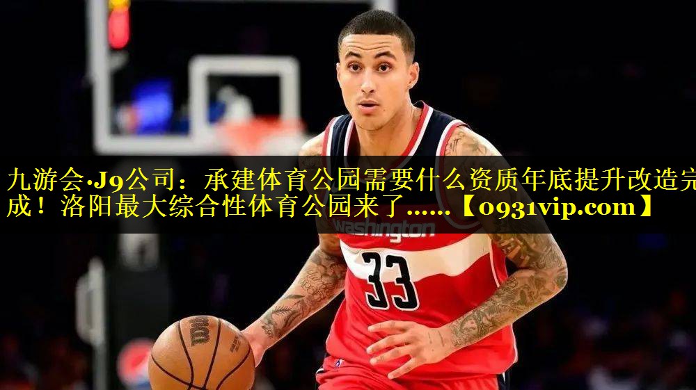 九游会·J9公司：承建体育公园需要什么资质年底提升改造完成！洛阳最大综合性体育公园来了……
