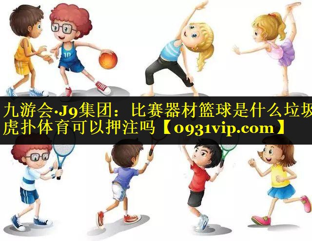 九游会·J9集团：比赛器材篮球是什么垃圾虎扑体育可以押注吗