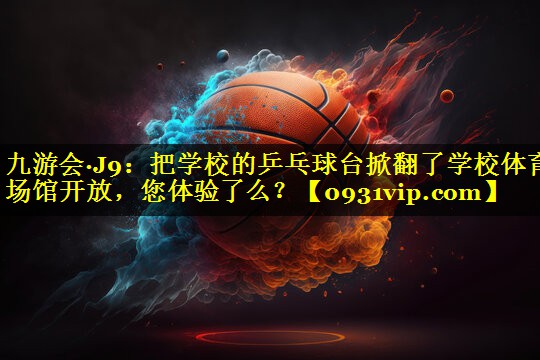 九游会·J9：把学校的乒乓球台掀翻了学校体育场馆开放，您体验了么？