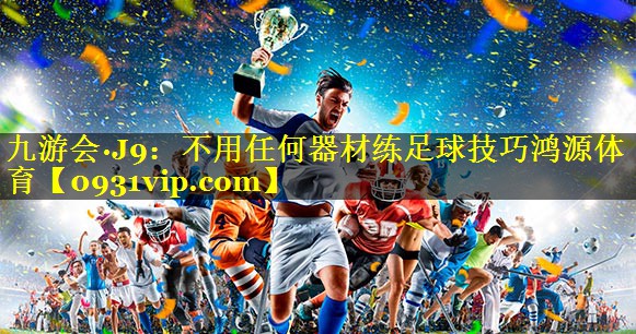 九游会·J9：不用任何器材练足球技巧鸿源体育