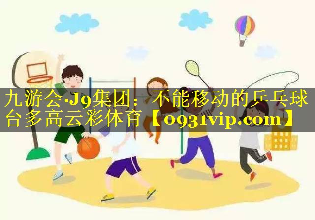 九游会·J9集团：不能移动的乒乓球台多高云彩体育