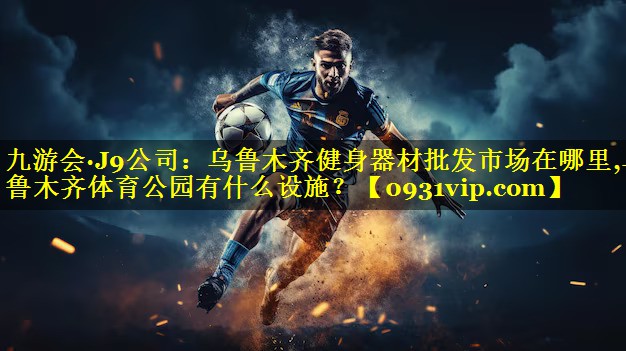 九游会·J9公司：乌鲁木齐健身器材批发市场在哪里,乌鲁木齐体育公园有什么设施？