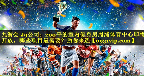 九游会·J9公司：200平的室内健身房周浦体育中心即将开放，哪些项目最需要？邀你来选