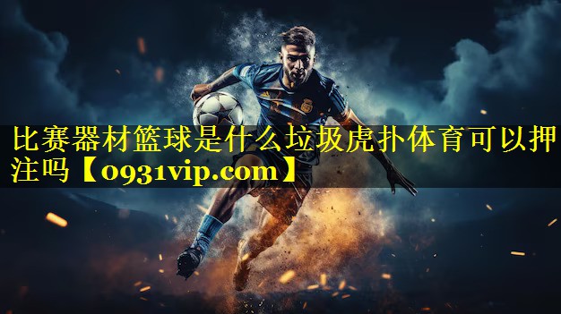 比赛器材篮球是什么垃圾虎扑体育可以押注吗