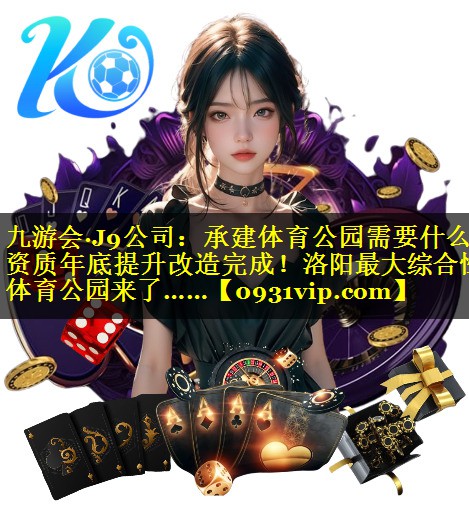 九游会·J9公司：承建体育公园需要什么资质年底提升改造完成！洛阳最大综合性体育公园来了……