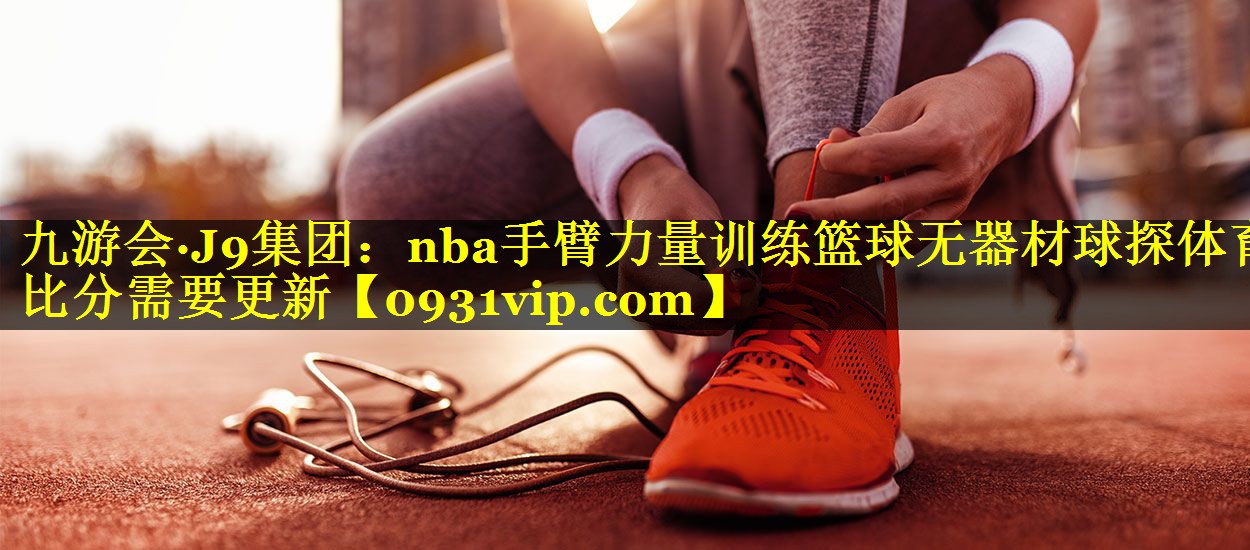 九游会·J9集团：nba手臂力量训练篮球无器材球探体育比分需要更新