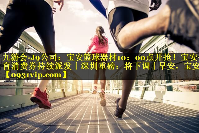 九游会·J9公司：宝安篮球器材10：00点开抢！宝安体育消费券持续派发丨深圳重磅：将下调丨早安，宝安