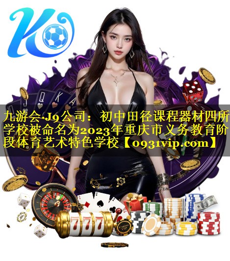 九游会·J9公司：初中田径课程器材四所学校被命名为2023年重庆市义务教育阶段体育艺术特色学校