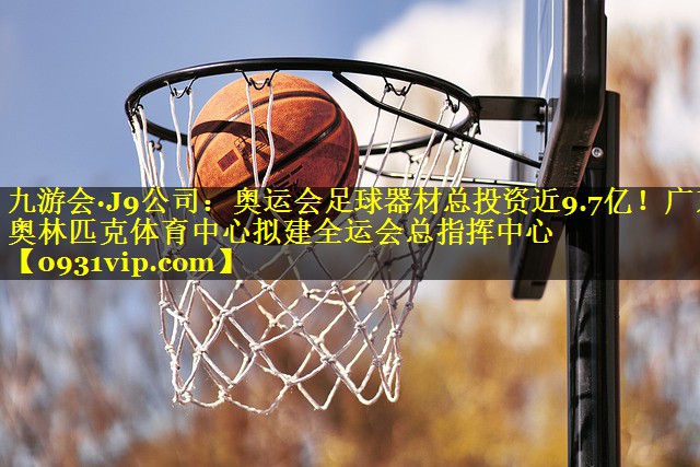 九游会·J9公司：奥运会足球器材总投资近9.7亿！广东奥林匹克体育中心拟建全运会总指挥中心