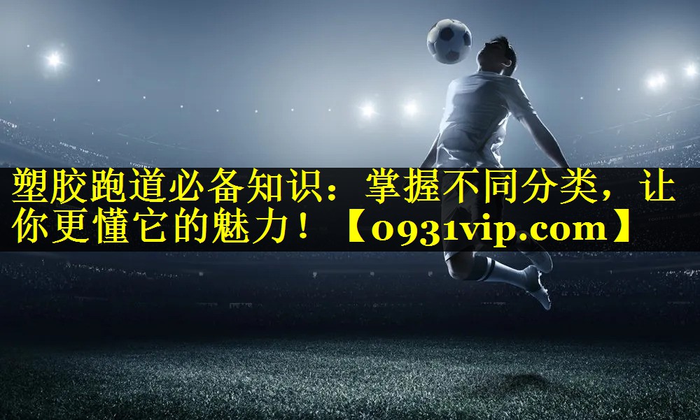 塑胶跑道必备知识：掌握不同分类，让你更懂它的魅力！