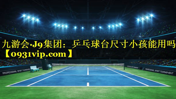 九游会·J9集团：乒乓球台尺寸小孩能用吗